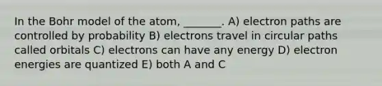 In the Bohr model of the atom, _______. A) electron paths are controlled by probability B) electrons travel in circular paths called orbitals C) electrons can have any energy D) electron energies are quantized E) both A and C