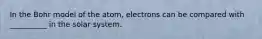 In the Bohr model of the atom, electrons can be compared with __________ in the solar system.