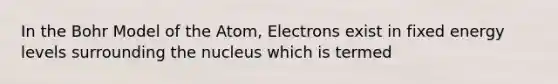 In the Bohr Model of the Atom, Electrons exist in fixed energy levels surrounding the nucleus which is termed