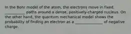 In the Bohr model of the atom, the electrons move in fixed, ___________ paths around a dense, positively-charged nucleus. On the other hand, the quantum mechanical model shows the probability of finding an electron as a _______________ of negative charge.