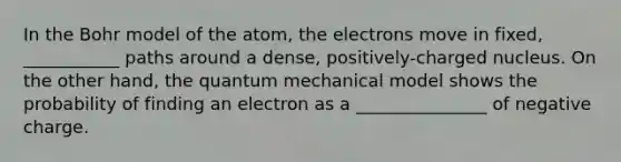 In the Bohr model of the atom, the electrons move in fixed, ___________ paths around a dense, positively-charged nucleus. On the other hand, the quantum mechanical model shows the probability of finding an electron as a _______________ of negative charge.