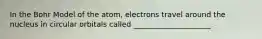 In the Bohr Model of the atom, electrons travel around the nucleus in circular orbitals called _____________________.