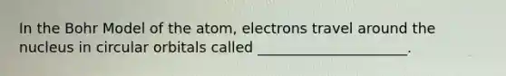 In the Bohr Model of the atom, electrons travel around the nucleus in circular orbitals called _____________________.