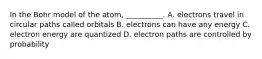 In the Bohr model of the atom, __________. A. electrons travel in circular paths called orbitals B. electrons can have any energy C. electron energy are quantized D. electron paths are controlled by probability