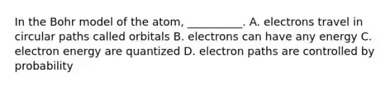 In the Bohr model of the atom, __________. A. electrons travel in circular paths called orbitals B. electrons can have any energy C. electron energy are quantized D. electron paths are controlled by probability