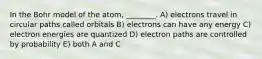 In the Bohr model of the atom, ________. A) electrons travel in circular paths called orbitals B) electrons can have any energy C) electron energies are quantized D) electron paths are controlled by probability E) both A and C