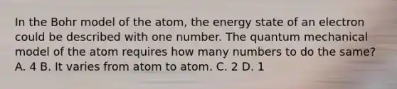 In the Bohr model of the atom, the energy state of an electron could be described with one number. The quantum mechanical model of the atom requires how many numbers to do the same? A. 4 B. It varies from atom to atom. C. 2 D. 1