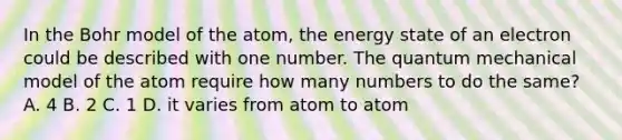 In the Bohr model of the atom, the energy state of an electron could be described with one number. The quantum mechanical model of the atom require how many numbers to do the same? A. 4 B. 2 C. 1 D. it varies from atom to atom