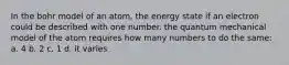 In the bohr model of an atom, the energy state if an electron could be described with one number. the quantum mechanical model of the atom requires how many numbers to do the same: a. 4 b. 2 c. 1 d. it varies