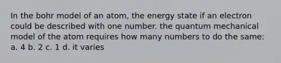 In the bohr model of an atom, the energy state if an electron could be described with one number. the quantum mechanical model of the atom requires how many numbers to do the same: a. 4 b. 2 c. 1 d. it varies