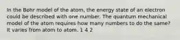 In the Bohr model of the atom, the energy state of an electron could be described with one number. The quantum mechanical model of the atom requires how many numbers to do the same? It varies from atom to atom. 1 4 2