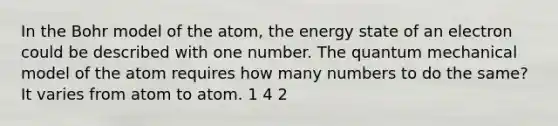 In the Bohr model of the atom, the energy state of an electron could be described with one number. The quantum mechanical model of the atom requires how many numbers to do the same? It varies from atom to atom. 1 4 2