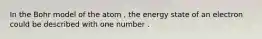 In the Bohr model of the atom , the energy state of an electron could be described with one number .