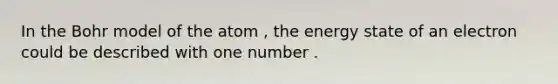 In the Bohr model of the atom , the energy state of an electron could be described with one number .