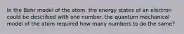 In the Bohr model of the atom, the energy states of an electron could be described with one number. the quantum mechanical model of the atom required how many numbers to do the same?