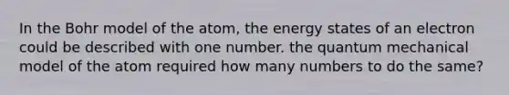 In the Bohr model of the atom, the energy states of an electron could be described with one number. the quantum mechanical model of the atom required how many numbers to do the same?