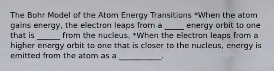 The Bohr Model of the Atom Energy Transitions *When the atom gains energy, the electron leaps from a _____ energy orbit to one that is ______ from the nucleus. *When the electron leaps from a higher energy orbit to one that is closer to the nucleus, energy is emitted from the atom as a ___________.