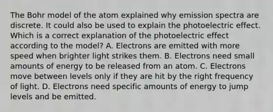 The Bohr model of the atom explained why emission spectra are discrete. It could also be used to explain the photoelectric effect. Which is a correct explanation of the photoelectric effect according to the model? A. Electrons are emitted with more speed when brighter light strikes them. B. Electrons need small amounts of energy to be released from an atom. C. Electrons move between levels only if they are hit by the right frequency of light. D. Electrons need specific amounts of energy to jump levels and be emitted.