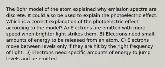 The Bohr model of the atom explained why emission spectra are discrete. It could also be used to explain the photoelectric effect. Which is a correct explanation of the photoelectric effect according to the model? A) Electrons are emitted with more speed when brighter light strikes them. B) Electrons need small amounts of energy to be released from an atom. C) Electrons move between levels only if they are hit by the right frequency of light. D) Electrons need specific amounts of energy to jump levels and be emitted.