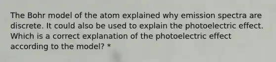 The Bohr model of the atom explained why emission spectra are discrete. It could also be used to explain the photoelectric effect. Which is a correct explanation of the photoelectric effect according to the model? *