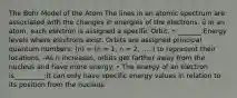 The Bohr Model of the Atom The lines in an atomic spectrum are associated with the changes in energies of the electrons. ü In an atom, each electron is assigned a specific Orbit. • _______:Energy levels where electrons exist. Orbits are assigned principal quantum numbers: (n) = (n = 1, n = 2, .....) to represent their locations. -As n increases, orbits get farther away from the nucleus and have more energy. • The energy of an electron is_________:it can only have specific energy values in relation to its position from the nucleus.