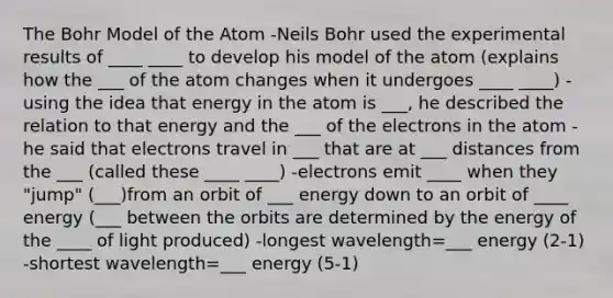 The Bohr Model of the Atom -Neils Bohr used the experimental results of ____ ____ to develop his model of the atom (explains how the ___ of the atom changes when it undergoes ____ ____) -using the idea that energy in the atom is ___, he described the relation to that energy and the ___ of the electrons in the atom -he said that electrons travel in ___ that are at ___ distances from the ___ (called these ____ ____) -electrons emit ____ when they "jump" (___)from an orbit of ___ energy down to an orbit of ____ energy (___ between the orbits are determined by the energy of the ____ of light produced) -longest wavelength=___ energy (2-1) -shortest wavelength=___ energy (5-1)