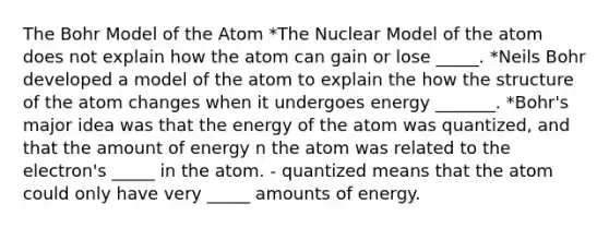 The Bohr Model of the Atom *The Nuclear Model of the atom does not explain how the atom can gain or lose _____. *Neils Bohr developed a model of the atom to explain the how the structure of the atom changes when it undergoes energy _______. *Bohr's major idea was that the energy of the atom was quantized, and that the amount of energy n the atom was related to the electron's _____ in the atom. - quantized means that the atom could only have very _____ amounts of energy.