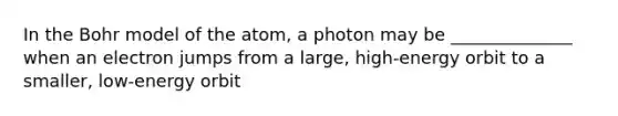 In the Bohr model of the atom, a photon may be ______________ when an electron jumps from a large, high-energy orbit to a smaller, low-energy orbit