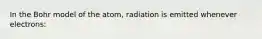 In the Bohr model of the atom, radiation is emitted whenever electrons: