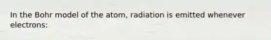 In the Bohr model of the atom, radiation is emitted whenever electrons: