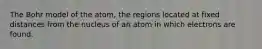 The Bohr model of the atom, the regions located at fixed distances from the nucleus of an atom in which electrons are found.