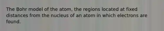 The Bohr model of the atom, the regions located at fixed distances from the nucleus of an atom in which electrons are found.