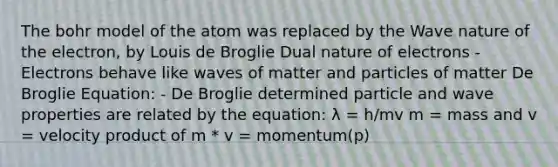 The bohr model of the atom was replaced by the Wave nature of the electron, by Louis de Broglie Dual nature of electrons - Electrons behave like waves of matter and particles of matter De Broglie Equation: - De Broglie determined particle and wave properties are related by the equation: λ = h/mv m = mass and v = velocity product of m * v = momentum(p)