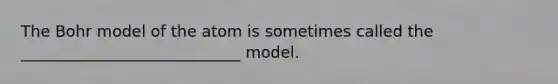 The Bohr model of the atom is sometimes called the ____________________________ model.