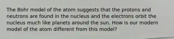 The Bohr model of the atom suggests that the protons and neutrons are found in the nucleus and the electrons orbit the nucleus much like planets around the sun. How is our modern model of the atom different from this model?