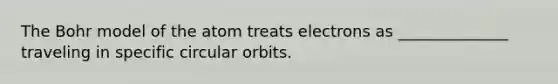 The Bohr model of the atom treats electrons as ______________ traveling in specific circular orbits.