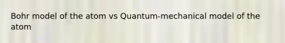 Bohr model of the atom vs Quantum-mechanical model of the atom