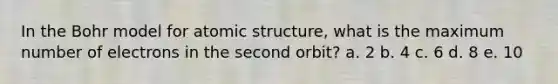 In the Bohr model for atomic structure, what is the maximum number of electrons in the second orbit? a. 2 b. 4 c. 6 d. 8 e. 10