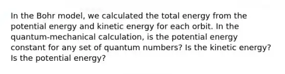 In the Bohr model, we calculated the total energy from the potential energy and kinetic energy for each orbit. In the quantum-mechanical calculation, is the potential energy constant for any set of quantum numbers? Is the kinetic energy? Is the potential energy?