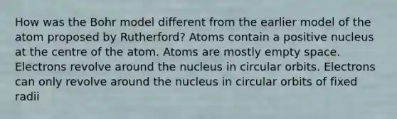 How was the Bohr model different from the earlier model of the atom proposed by Rutherford? Atoms contain a positive nucleus at the centre of the atom. Atoms are mostly empty space. Electrons revolve around the nucleus in circular orbits. Electrons can only revolve around the nucleus in circular orbits of fixed radii