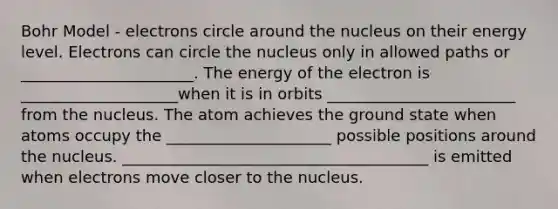 Bohr Model - electrons circle around the nucleus on their energy level. Electrons can circle the nucleus only in allowed paths or ______________________. The energy of the electron is ____________________when it is in orbits ________________________ from the nucleus. The atom achieves the ground state when atoms occupy the _____________________ possible positions around the nucleus. _______________________________________ is emitted when electrons move closer to the nucleus.