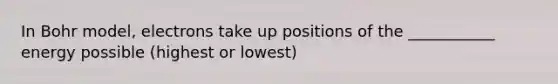In Bohr model, electrons take up positions of the ___________ energy possible (highest or lowest)