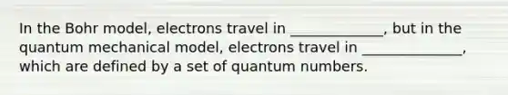 In the Bohr model, electrons travel in _____________, but in the quantum mechanical model, electrons travel in ______________, which are defined by a set of quantum numbers.