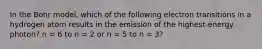 In the Bohr model, which of the following electron transitions in a hydrogen atom results in the emission of the highest-energy photon? n = 6 to n = 2 or n = 5 to n = 3?