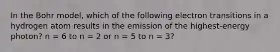 In the Bohr model, which of the following electron transitions in a hydrogen atom results in the emission of the highest-energy photon? n = 6 to n = 2 or n = 5 to n = 3?