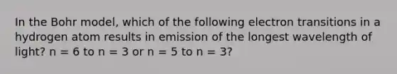 In the Bohr model, which of the following electron transitions in a hydrogen atom results in emission of the longest wavelength of light? n = 6 to n = 3 or n = 5 to n = 3?