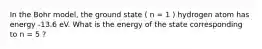 In the Bohr model, the ground state ( n = 1 ) hydrogen atom has energy -13.6 eV. What is the energy of the state corresponding to n = 5 ?