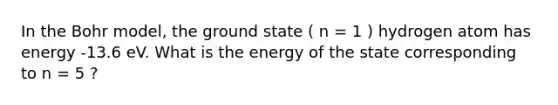 In the Bohr model, the ground state ( n = 1 ) hydrogen atom has energy -13.6 eV. What is the energy of the state corresponding to n = 5 ?