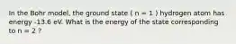 In the Bohr model, the ground state ( n = 1 ) hydrogen atom has energy -13.6 eV. What is the energy of the state corresponding to n = 2 ?