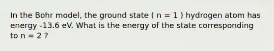 In the Bohr model, the ground state ( n = 1 ) hydrogen atom has energy -13.6 eV. What is the energy of the state corresponding to n = 2 ?